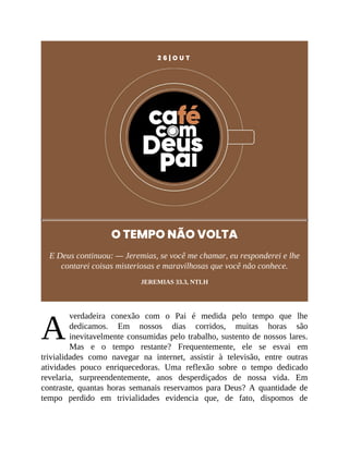 A
2 6 | O U T
O TEMPO NÃO VOLTA
E Deus continuou: — Jeremias, se você me chamar, eu responderei e lhe
contarei coisas misteriosas e maravilhosas que você não conhece.
JEREMIAS 33.3, NTLH
verdadeira conexão com o Pai é medida pelo tempo que lhe
dedicamos. Em nossos dias corridos, muitas horas são
inevitavelmente consumidas pelo trabalho, sustento de nossos lares.
Mas e o tempo restante? Frequentemente, ele se esvai em
trivialidades como navegar na internet, assistir à televisão, entre outras
atividades pouco enriquecedoras. Uma reflexão sobre o tempo dedicado
revelaria, surpreendentemente, anos desperdiçados de nossa vida. Em
contraste, quantas horas semanais reservamos para Deus? A quantidade de
tempo perdido em trivialidades evidencia que, de fato, dispomos de
 