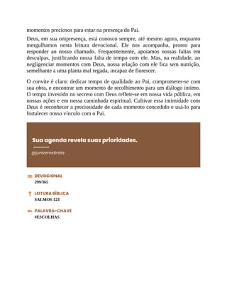 momentos preciosos para estar na presença do Pai.
Deus, em sua onipresença, está conosco sempre, até mesmo agora, enquanto
mergulhamos nesta leitura devocional. Ele nos acompanha, pronto para
responder ao nosso chamado. Frequentemente, apoiamos nossas faltas em
desculpas, justificando nossa falta de tempo com ele. Mas, na realidade, ao
negligenciar momentos com Deus, nossa relação com ele fica sem nutrição,
semelhante a uma planta mal regada, incapaz de florescer.
O convite é claro: dedicar tempo de qualidade ao Pai, comprometer-se com
sua obra, e encontrar um momento de recolhimento para um diálogo íntimo.
O tempo investido no secreto com Deus reflete-se em nossa vida pública, em
nossas ações e em nossa caminhada espiritual. Cultivar essa intimidade com
Deus é reconhecer a preciosidade de cada momento concedido e usá-lo para
fortalecer nosso vínculo com o Pai.
Sua agenda revela suas prioridades.
@juniorrostirola
DEVOCIONAL
299/365
LEITURA BÍBLICA
SALMOS 123
PALAVRA-CHAVE
#ESCOLHAS
 