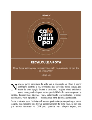 N
2 7 | O U T
RECALCULE A ROTA
Desta forma sabemos que permanecemos nele, e ele, em nós: ele nos deu
do seu Espírito.
1JOÃO 4.13
avegar pelos caminhos da vida sob a orientação de Deus é como
entregar o controle a ele, permitindo que direcione nossa jornada por
meio de uma ligação íntima e constante. Imagine nossa existência
como uma grande viagem, sem a possibilidade de voltar ao ponto de
partida. Percorremos diversas rotas, enfrentando encruzilhadas, terrenos
acidentados, vales e planícies — tudo isso faz parte de nossa caminhada.
Nesse contexto, uma decisão mal tomada pode não apenas prolongar nossa
viagem, mas também nos desviar completamente da meta final. É por isso
que muitos recorrem ao GPS para garantir uma viagem segura, um
 