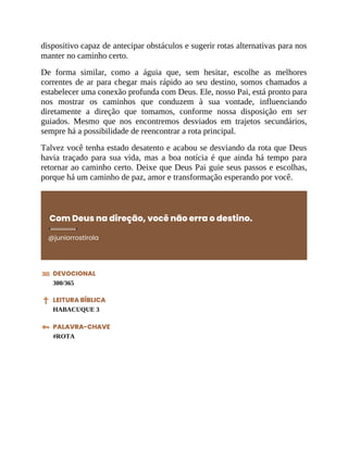 dispositivo capaz de antecipar obstáculos e sugerir rotas alternativas para nos
manter no caminho certo.
De forma similar, como a águia que, sem hesitar, escolhe as melhores
correntes de ar para chegar mais rápido ao seu destino, somos chamados a
estabelecer uma conexão profunda com Deus. Ele, nosso Pai, está pronto para
nos mostrar os caminhos que conduzem à sua vontade, influenciando
diretamente a direção que tomamos, conforme nossa disposição em ser
guiados. Mesmo que nos encontremos desviados em trajetos secundários,
sempre há a possibilidade de reencontrar a rota principal.
Talvez você tenha estado desatento e acabou se desviando da rota que Deus
havia traçado para sua vida, mas a boa notícia é que ainda há tempo para
retornar ao caminho certo. Deixe que Deus Pai guie seus passos e escolhas,
porque há um caminho de paz, amor e transformação esperando por você.
Com Deus na direção, você não erra o destino.
@juniorrostirola
DEVOCIONAL
300/365
LEITURA BÍBLICA
HABACUQUE 3
PALAVRA-CHAVE
#ROTA
 