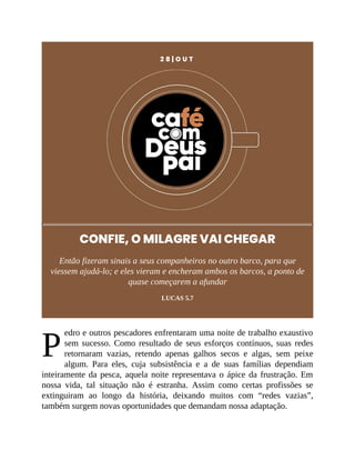 P
2 8 | O U T
CONFIE, O MILAGRE VAI CHEGAR
Então fizeram sinais a seus companheiros no outro barco, para que
viessem ajudá-lo; e eles vieram e encheram ambos os barcos, a ponto de
quase começarem a afundar
LUCAS 5.7
edro e outros pescadores enfrentaram uma noite de trabalho exaustivo
sem sucesso. Como resultado de seus esforços contínuos, suas redes
retornaram vazias, retendo apenas galhos secos e algas, sem peixe
algum. Para eles, cuja subsistência e a de suas famílias dependiam
inteiramente da pesca, aquela noite representava o ápice da frustração. Em
nossa vida, tal situação não é estranha. Assim como certas profissões se
extinguiram ao longo da história, deixando muitos com “redes vazias”,
também surgem novas oportunidades que demandam nossa adaptação.
 