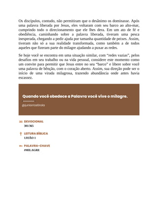 Os discípulos, contudo, não permitiram que o desânimo os dominasse. Após
uma palavra liberada por Jesus, eles voltaram com seu barco ao alto-mar,
cumprindo todo o direcionamento que ele lhes dera. Em um ato de fé e
obediência, caminhando sobre a palavra liberada, tiveram uma pesca
inesperada, chegando a pedir ajuda por tamanha quantidade de peixes. Assim,
tiveram não só a sua realidade transformada, como também a de todos
aqueles que fizeram parte do milagre ajudando a puxar as redes.
Se hoje você se encontra em uma situação similar, com “redes vazias”, pelos
desafios em seu trabalho ou na vida pessoal, considere este momento como
um convite para permitir que Jesus entre no seu “barco” e libere sobre você
uma palavra de bênção, com o coração aberto. Assim, sua direção pode ser o
início de uma virada milagrosa, trazendo abundância onde antes havia
escassez.
Quando você obedece a Palavra você vive o milagre.
@juniorrostirola
DEVOCIONAL
301/365
LEITURA BÍBLICA
1JOÃO 1
PALAVRA-CHAVE
#MILAGRE
 