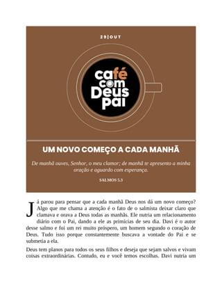 J
2 9 | O U T
UM NOVO COMEÇO A CADA MANHÃ
De manhã ouves, Senhor, o meu clamor; de manhã te apresento a minha
oração e aguardo com esperança.
SALMOS 5.3
á parou para pensar que a cada manhã Deus nos dá um novo começo?
Algo que me chama a atenção é o fato de o salmista deixar claro que
clamava e orava a Deus todas as manhãs. Ele nutria um relacionamento
diário com o Pai, dando a ele as primícias de seu dia. Davi é o autor
desse salmo e foi um rei muito próspero, um homem segundo o coração de
Deus. Tudo isso porque constantemente buscava a vontade do Pai e se
submetia a ela.
Deus tem planos para todos os seus filhos e deseja que sejam salvos e vivam
coisas extraordinárias. Contudo, eu e você temos escolhas. Davi nutria um
 