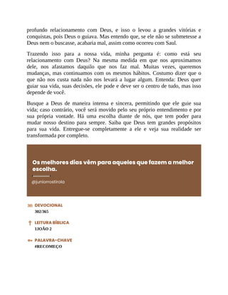 profundo relacionamento com Deus, e isso o levou a grandes vitórias e
conquistas, pois Deus o guiava. Mas entendo que, se ele não se submetesse a
Deus nem o buscasse, acabaria mal, assim como ocorreu com Saul.
Trazendo isso para a nossa vida, minha pergunta é: como está seu
relacionamento com Deus? Na mesma medida em que nos aproximamos
dele, nos afastamos daquilo que nos faz mal. Muitas vezes, queremos
mudanças, mas continuamos com os mesmos hábitos. Costumo dizer que o
que não nos custa nada não nos levará a lugar algum. Entenda: Deus quer
guiar sua vida, suas decisões, ele pode e deve ser o centro de tudo, mas isso
depende de você.
Busque a Deus de maneira intensa e sincera, permitindo que ele guie sua
vida; caso contrário, você será movido pelo seu próprio entendimento e por
sua própria vontade. Há uma escolha diante de nós, que tem poder para
mudar nosso destino para sempre. Saiba que Deus tem grandes propósitos
para sua vida. Entregue-se completamente a ele e veja sua realidade ser
transformada por completo.
Os melhores dias vêm para aqueles que fazem a melhor
escolha.
@juniorrostirola
DEVOCIONAL
302/365
LEITURA BÍBLICA
1JOÃO 2
PALAVRA-CHAVE
#RECOMEÇO
 