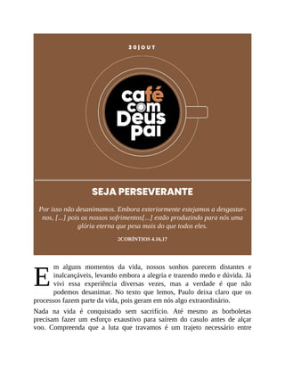 E
3 0 | O U T
SEJA PERSEVERANTE
Por isso não desanimamos. Embora exteriormente estejamos a desgastar-
nos, [...] pois os nossos sofrimentos[...] estão produzindo para nós uma
glória eterna que pesa mais do que todos eles.
2CORÍNTIOS 4.16,17
m alguns momentos da vida, nossos sonhos parecem distantes e
inalcançáveis, levando embora a alegria e trazendo medo e dúvida. Já
vivi essa experiência diversas vezes, mas a verdade é que não
podemos desanimar. No texto que lemos, Paulo deixa claro que os
processos fazem parte da vida, pois geram em nós algo extraordinário.
Nada na vida é conquistado sem sacrifício. Até mesmo as borboletas
precisam fazer um esforço exaustivo para saírem do casulo antes de alçar
voo. Compreenda que a luta que travamos é um trajeto necessário entre
 
