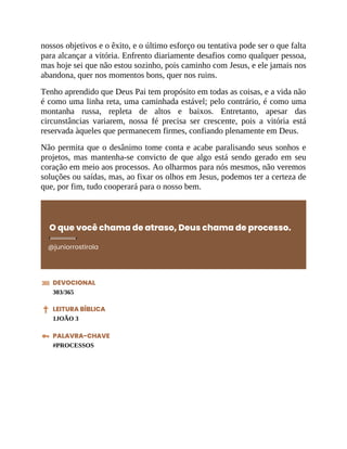 nossos objetivos e o êxito, e o último esforço ou tentativa pode ser o que falta
para alcançar a vitória. Enfrento diariamente desafios como qualquer pessoa,
mas hoje sei que não estou sozinho, pois caminho com Jesus, e ele jamais nos
abandona, quer nos momentos bons, quer nos ruins.
Tenho aprendido que Deus Pai tem propósito em todas as coisas, e a vida não
é como uma linha reta, uma caminhada estável; pelo contrário, é como uma
montanha russa, repleta de altos e baixos. Entretanto, apesar das
circunstâncias variarem, nossa fé precisa ser crescente, pois a vitória está
reservada àqueles que permanecem firmes, confiando plenamente em Deus.
Não permita que o desânimo tome conta e acabe paralisando seus sonhos e
projetos, mas mantenha-se convicto de que algo está sendo gerado em seu
coração em meio aos processos. Ao olharmos para nós mesmos, não veremos
soluções ou saídas, mas, ao fixar os olhos em Jesus, podemos ter a certeza de
que, por fim, tudo cooperará para o nosso bem.
O que você chama de atraso, Deus chama de processo.
@juniorrostirola
DEVOCIONAL
303/365
LEITURA BÍBLICA
1JOÃO 3
PALAVRA-CHAVE
#PROCESSOS
 