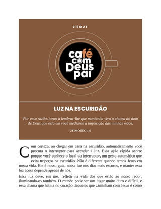 C
3 1 | O U T
LUZ NA ESCURIDÃO
Por essa razão, torno a lembrar-lhe que mantenha viva a chama do dom
de Deus que está em você mediante a imposição das minhas mãos.
2TIMÓTEO 1.6
om certeza, ao chegar em casa na escuridão, automaticamente você
procura o interruptor para acender a luz. Essa ação rápida ocorre
porque você conhece o local do interruptor, um gesto automático que
evita tropeços na escuridão. Não é diferente quando temos Jesus em
nossa vida. Ele é nosso guia, nossa luz nos dias mais escuros, e manter essa
luz acesa depende apenas de nós.
Essa luz deve, em nós, refletir na vida dos que estão ao nosso redor,
iluminando-os também. O mundo pode ser um lugar muito duro e difícil, e
essa chama que habita no coração daqueles que caminham com Jesus é como
 