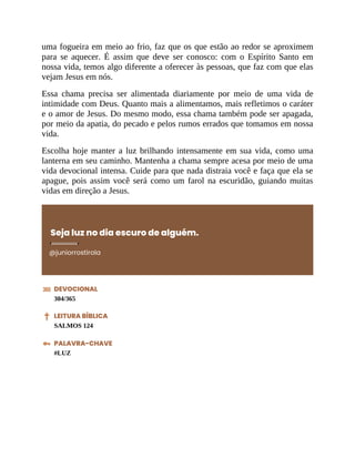 uma fogueira em meio ao frio, faz que os que estão ao redor se aproximem
para se aquecer. É assim que deve ser conosco: com o Espírito Santo em
nossa vida, temos algo diferente a oferecer às pessoas, que faz com que elas
vejam Jesus em nós.
Essa chama precisa ser alimentada diariamente por meio de uma vida de
intimidade com Deus. Quanto mais a alimentamos, mais refletimos o caráter
e o amor de Jesus. Do mesmo modo, essa chama também pode ser apagada,
por meio da apatia, do pecado e pelos rumos errados que tomamos em nossa
vida.
Escolha hoje manter a luz brilhando intensamente em sua vida, como uma
lanterna em seu caminho. Mantenha a chama sempre acesa por meio de uma
vida devocional intensa. Cuide para que nada distraia você e faça que ela se
apague, pois assim você será como um farol na escuridão, guiando muitas
vidas em direção a Jesus.
Seja luz no dia escuro de alguém.
@juniorrostirola
DEVOCIONAL
304/365
LEITURA BÍBLICA
SALMOS 124
PALAVRA-CHAVE
#LUZ
 
