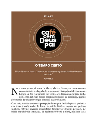 N
0 1 | N O V
O TEMPO CERTO
Disse Marta a Jesus: “Senhor, se estivesses aqui meu irmão não teria
morrido”.
JOÃO 11.21
a narrativa emocionante de Marta, Maria e Lázaro, encontramos uma
cena marcante: a chegada de Jesus quatro dias após o falecimento de
Lázaro. A dor e o lamento das irmãs, acreditando na chegada tardia
do Mestre, refletem nossos próprios momentos de desespero, quando
precisamos de uma intervenção em meio às adversidades.
Com isso, aprendo que nossa percepção de tempo é limitada para a grandeza
e o poder transformador de Jesus. Na minha história, durante um período
sombrio, enfrentei diversas adversidades familiares e desafios pessoais, me
sentia em um beco sem saída. Eu realmente desejei a morte, pois não via a
 