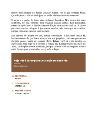 menor possibilidade da minha situação mudar. Foi aí que conheci Jesus.
Quando parecia não ter mais jeito ou saída, ele interveio e mudou tudo.
O amor e o poder de Jesus não conhecem barreiras. Nos momentos mais
sombrios, ele está conosco para restaurar nossos sonhos mais profundos,
trazer cura para nossas feridas e reconciliação para nossas famílias. A chave
para testemunhar milagres é justamente confiar, não interrogar ou calcular,
porque com Jesus nunca é tarde demais.
Em tempos de espera ou dor, somos convidados a fortalecer nossa fé,
lembrando-nos de que Jesus sempre tem um propósito, mesmo quando sua
chegada parece tardia aos nossos olhos. Talvez você já tenha perdido as
esperanças, mas hoje eu o convido a renová-las. Entregue tudo nas mãos de
Jesus, confie plenamente e obedeça, porque com ele você está seguro, e não é
tarde demais para testemunhar um grande milagre.
Hoje não é tarde para Deus agir em sua vida.
@juniorrostirola
DEVOCIONAL
305/365
LEITURA BÍBLICA
SALMOS 125
PALAVRA-CHAVE
#INTERVENÇÃO
 