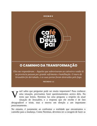 V
0 2 | N O V
O CAMINHO DA TRANSFORMAÇÃO
Eles me responderam: - Aqueles que sobreviveram ao cativeiro e estão lá
na província passam por grande sofrimento e humilhação. O muro de
Jerusalém foi derrubado, e as suas portas foram destruídas pelo fogo.
NEEMIAS 1.3
ocê sabia que perguntar pode ser muito importante? Para conhecer
uma situação, precisamos fazer questionamentos acerca dela. No
texto que lemos, Neemias faz uma pergunta a respeito da atual
situação de Jerusalém, e a resposta que ele recebe é de fato
desagradável e triste, mas o moveu em direção a um importante
posicionamento.
No entanto, é justamente ao confrontar a realidade que encontramos o
caminho para a mudança. Como Neemias, devemos ter a coragem de fazer as
 
