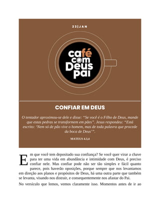E
2 3 | J A N
CONFIAR EM DEUS
O tentador aproximou-se dele e disse: “Se você é o Filho de Deus, mande
que estas pedras se transformem em pães”. Jesus respondeu: “Está
escrito: ‘Nem só de pão vive o homem, mas de toda palavra que procede
da boca de Deus’”.
MATEUS 4.3,4
m que você tem depositado sua confiança? Se você quer virar a chave
para ter uma vida em abundância e intimidade com Deus, é preciso
confiar nele. Mas confiar pode não ser tão simples e fácil quanto
parece, pois haverão oposições, porque sempre que nos levantamos
em direção aos planos e propósitos de Deus, há uma outra parte que também
se levanta, visando nos distrair, e consequentemente nos afastar do Pai.
No versículo que lemos, vemos claramente isso. Momentos antes de ir ao
 
