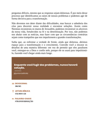 perguntas difíceis, mesmo que as respostas sejam dolorosas. É por meio desse
processo que identificamos as raízes de nossos problemas e podemos agir de
forma decisiva para a transformação.
Não devemos nos deter diante das dificuldades, mas buscar a sabedoria dos
céus para discernir nossa realidade e encontrar soluções. Assim como
Neemias reconstruiu os muros de Jerusalém, podemos reconstruir os alicerces
da nossa vida, fortalecidos na fé e na determinação. Por isso, não podemos
nos abalar com as notícias, mas fazer com que as circunstâncias contrárias
sejam como trampolins que nos impulsionem a grandes transformações.
Saiba que, ao enfrentar a verdade de frente, ainda que dolorosa, abrimos
espaço para a transformação e o crescimento. Convido você a encarar os
desafios de uma maneira diferente: em vez de permitir que eles paralisem
você, entregue-os a Deus e confie nele, porque ele os usará para impulsioná-
lo, fazendo você chegar ainda mais longe.
Enquanto você fugir dos problemas, nunca haverá
solução.
@juniorrostirola
DEVOCIONAL
306/365
LEITURA BÍBLICA
SALMOS 126
PALAVRA-CHAVE
#TRANSFORMAÇÃO
 