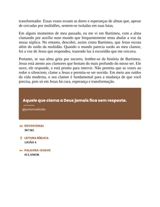 transformador. Essas vozes ecoam as dores e esperanças de almas que, apesar
de cercadas por multidões, sentem-se isoladas em suas lutas.
Em alguns momentos de meu passado, eu me vi em Bartimeu, com a alma
clamando por auxílio num mundo que frequentemente tenta abafar a voz da
nossa súplica. No entanto, descobri, assim como Bartimeu, que Jesus escuta
além do ruído da multidão. Quando o mundo parecia surdo ao meu clamor,
foi a voz de Jesus que respondeu, trazendo luz à escuridão que me cercava.
Portanto, se sua alma grita por socorro, lembre-se da história de Bartimeu.
Jesus está atento aos clamores que brotam do mais profundo do nosso ser. Ele
ouve, ele responde, e está pronto para intervir. Não permita que as vozes ao
redor o silenciem; clame a Jesus e permita-se ser ouvido. Em meio aos ruídos
da vida moderna, o seu clamor é fundamental para a mudança de que você
precisa, pois só em Jesus há cura, esperança e transformação.
Aquele que clama a Deus jamais fica sem resposta.
@juniorrostirola
DEVOCIONAL
307/365
LEITURA BÍBLICA
1JOÃO 4
PALAVRA-CHAVE
#CLAMOR
 