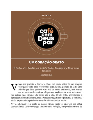 V
0 4 | N O V
UM CORAÇÃO GRATO
O Senhor vive! Bendita seja a minha Rocha! Exaltado seja Deus, o meu
Salvador!
SALMOS 18.46
iver em gratidão e louvor a Deus vai muito além de um simples
“obrigado” dito após recebermos algo. É uma postura de vida, uma
atitude que deve permear cada dia de nossa existência, não apenas
em momentos de evidente alegria ou recebimento, mas até mesmo
nas coisas mais simples do nosso dia a dia. Desde cedo, aprendemos a
agradecer automaticamente, mas a verdadeira gratidão é profunda e contínua,
sendo expressa independentemente das circunstâncias atuais.
Ver a felicidade e a saúde de nossos filhos, sentir o amor em um olhar
compartilhado com o cônjuge, saborear uma refeição, independentemente de
 