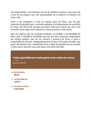 sua simplicidade, e até enfrentar um dia de trabalho exaustivo, mas estar sob
o teto de sua própria casa, são oportunidades de reconhecer as bênçãos em
nossa vida.
Tudo o que possuímos é fruto da imensa graça de Deus, mas há uma
dimensão da gratidão que é acessada mediante o reconhecimento do sacrifício
de Jesus, pois Deus Pai entregou seu único Filho para morrer por nós e nos
concedeu assim algo muito superior às coisas terrenas, a vida eterna.
Que seu respirar seja um constante lembrete da bondade e da fidelidade de
Deus, pois a verdadeira felicidade não está nos bens materiais conquistados
por esforço próprio, mas em ter conosco a presença de Jesus, o autor e
consumador da nossa fé. Independentemente do que você esteja vivendo, seja
grato, não permita que a insatisfação tome o lugar da gratidão em seu coração
e nunca perca Jesus de vista, pois quem tem Jesus tem tudo.
Tudo o que falta em você e para você, sobra em Jesus.
@juniorrostirola
DEVOCIONAL
308/365
LEITURA BÍBLICA
1JOÃO 5
PALAVRA-CHAVE
#GRATIDÃO
 