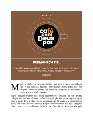 M
0 5 | N O V
PERMANEÇA FIEL
E a mulher reclamou a Elias: “Que foi que eu te fiz, ó homem de Deus?
Vieste para lembrar-me do meu pecado e matar o meu filho?”
1REIS 17.18
anter a visão e o coração alinhados em meio a momentos difíceis
não é tão simples. Quando enfrentamos dificuldades que nos
afligem, automaticamente nos sentimos inseguros e com medo, e
nossa fé acaba sendo abalada.
Pense naquela mulher que havia recentemente provado de um grande
milagre, em que seu alimento tinha sido multiplicado, ao se deparar agora
com a morte de seu filho. Ela se desespera, sua fé vacila e a desesperança
acaba tomando conta em meio ao trágico acontecimento. Ela não conseguia
olhar para trás e lembrar-se daquilo que Deus havia feito por ela pela
 