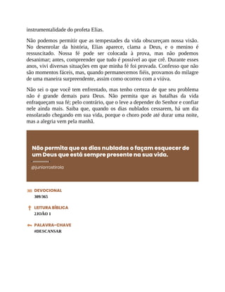 instrumentalidade do profeta Elias.
Não podemos permitir que as tempestades da vida obscureçam nossa visão.
No desenrolar da história, Elias aparece, clama a Deus, e o menino é
ressuscitado. Nossa fé pode ser colocada à prova, mas não podemos
desanimar; antes, compreender que tudo é possível ao que crê. Durante esses
anos, vivi diversas situações em que minha fé foi provada. Confesso que não
são momentos fáceis, mas, quando permanecemos fiéis, provamos do milagre
de uma maneira surpreendente, assim como ocorreu com a viúva.
Não sei o que você tem enfrentado, mas tenho certeza de que seu problema
não é grande demais para Deus. Não permita que as batalhas da vida
enfraqueçam sua fé; pelo contrário, que o leve a depender do Senhor e confiar
nele ainda mais. Saiba que, quando os dias nublados cessarem, há um dia
ensolarado chegando em sua vida, porque o choro pode até durar uma noite,
mas a alegria vem pela manhã.
Não permita que os dias nublados o façam esquecer de
um Deus que está sempre presente na sua vida.
@juniorrostirola
DEVOCIONAL
309/365
LEITURA BÍBLICA
2JOÃO 1
PALAVRA-CHAVE
#DESCANSAR
 