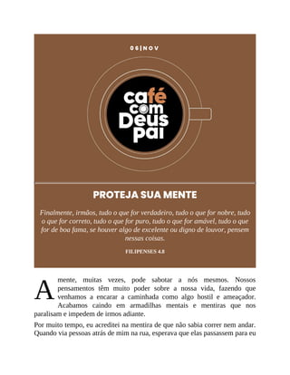 A
0 6 | N O V
PROTEJA SUA MENTE
Finalmente, irmãos, tudo o que for verdadeiro, tudo o que for nobre, tudo
o que for correto, tudo o que for puro, tudo o que for amável, tudo o que
for de boa fama, se houver algo de excelente ou digno de louvor, pensem
nessas coisas.
FILIPENSES 4.8
mente, muitas vezes, pode sabotar a nós mesmos. Nossos
pensamentos têm muito poder sobre a nossa vida, fazendo que
venhamos a encarar a caminhada como algo hostil e ameaçador.
Acabamos caindo em armadilhas mentais e mentiras que nos
paralisam e impedem de irmos adiante.
Por muito tempo, eu acreditei na mentira de que não sabia correr nem andar.
Quando via pessoas atrás de mim na rua, esperava que elas passassem para eu
 