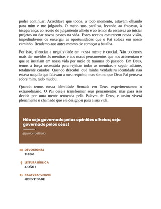 poder continuar. Acreditava que todos, a todo momento, estavam olhando
para mim e me julgando. O medo nos paralisa, levando ao fracasso, à
insegurança, ao receio do julgamento alheio e ao temor da escassez ao iniciar
projetos ou dar novos passos na vida. Esses receios escurecem nossa visão,
impedindo-nos de enxergar as oportunidades que o Pai coloca em nosso
caminho. Rendemo-nos antes mesmo de começar a batalha.
Por isso, silenciar a negatividade em nossa mente é crucial. Não podemos
mais dar ouvidos às mentiras e aos maus pensamentos que nos acorrentam e
que se instalam em nossa vida por meio de traumas do passado. Em Deus,
temos a força necessária para rejeitar todas as mentiras e seguir adiante,
totalmente curados. Quando descobri que minha verdadeira identidade não
estava naquilo que falavam a meu respeito, mas sim no que Deus Pai pensava
sobre mim, tudo mudou.
Quando temos nossa identidade firmada em Deus, experimentamos o
extraordinário. O Pai deseja transformar seus pensamentos, mas para isso
decida por uma mente renovada pela Palavra de Deus, e assim viverá
plenamente o chamado que ele designou para a sua vida.
Não seja governado pelas opiniões alheias; seja
governado pelos céus!
@juniorrostirola
DEVOCIONAL
310/365
LEITURA BÍBLICA
3JOÃO 1
PALAVRA-CHAVE
#IDENTIDADE
 