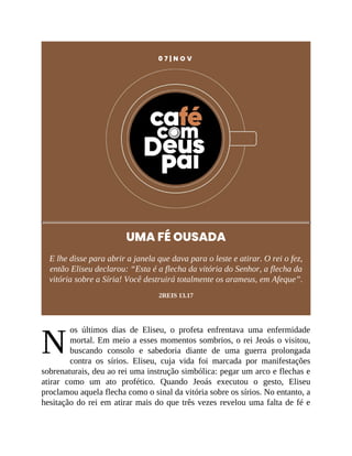 N
0 7 | N O V
UMA FÉ OUSADA
E lhe disse para abrir a janela que dava para o leste e atirar. O rei o fez,
então Eliseu declarou: “Esta é a flecha da vitória do Senhor, a flecha da
vitória sobre a Síria! Você destruirá totalmente os arameus, em Afeque”.
2REIS 13.17
os últimos dias de Eliseu, o profeta enfrentava uma enfermidade
mortal. Em meio a esses momentos sombrios, o rei Jeoás o visitou,
buscando consolo e sabedoria diante de uma guerra prolongada
contra os sírios. Eliseu, cuja vida foi marcada por manifestações
sobrenaturais, deu ao rei uma instrução simbólica: pegar um arco e flechas e
atirar como um ato profético. Quando Jeoás executou o gesto, Eliseu
proclamou aquela flecha como o sinal da vitória sobre os sírios. No entanto, a
hesitação do rei em atirar mais do que três vezes revelou uma falta de fé e
 