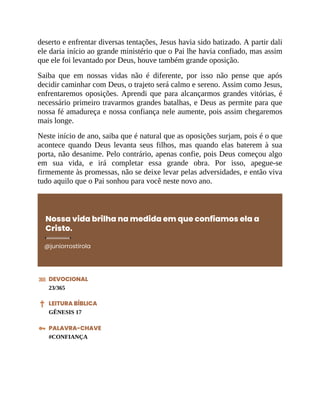 deserto e enfrentar diversas tentações, Jesus havia sido batizado. A partir dali
ele daria início ao grande ministério que o Pai lhe havia confiado, mas assim
que ele foi levantado por Deus, houve também grande oposição.
Saiba que em nossas vidas não é diferente, por isso não pense que após
decidir caminhar com Deus, o trajeto será calmo e sereno. Assim como Jesus,
enfrentaremos oposições. Aprendi que para alcançarmos grandes vitórias, é
necessário primeiro travarmos grandes batalhas, e Deus as permite para que
nossa fé amadureça e nossa confiança nele aumente, pois assim chegaremos
mais longe.
Neste início de ano, saiba que é natural que as oposições surjam, pois é o que
acontece quando Deus levanta seus filhos, mas quando elas baterem à sua
porta, não desanime. Pelo contrário, apenas confie, pois Deus começou algo
em sua vida, e irá completar essa grande obra. Por isso, apegue-se
firmemente às promessas, não se deixe levar pelas adversidades, e então viva
tudo aquilo que o Pai sonhou para você neste novo ano.
Nossa vida brilha na medida em que confiamos ela a
Cristo.
@juniorrostirola
DEVOCIONAL
23/365
LEITURA BÍBLICA
GÊNESIS 17
PALAVRA-CHAVE
#CONFIANÇA
 