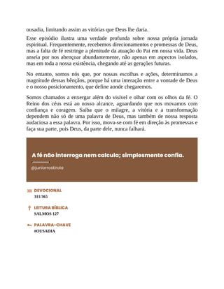 ousadia, limitando assim as vitórias que Deus lhe daria.
Esse episódio ilustra uma verdade profunda sobre nossa própria jornada
espiritual. Frequentemente, recebemos direcionamentos e promessas de Deus,
mas a falta de fé restringe a plenitude da atuação do Pai em nossa vida. Deus
anseia por nos abençoar abundantemente, não apenas em aspectos isolados,
mas em toda a nossa existência, chegando até as gerações futuras.
No entanto, somos nós que, por nossas escolhas e ações, determinamos a
magnitude dessas bênçãos, porque há uma interação entre a vontade de Deus
e o nosso posicionamento, que define aonde chegaremos.
Somos chamados a enxergar além do visível e olhar com os olhos da fé. O
Reino dos céus está ao nosso alcance, aguardando que nos movamos com
confiança e coragem. Saiba que o milagre, a vitória e a transformação
dependem não só de uma palavra de Deus, mas também de nossa resposta
audaciosa a essa palavra. Por isso, mova-se com fé em direção às promessas e
faça sua parte, pois Deus, da parte dele, nunca falhará.
A fé não interroga nem calcula; simplesmente confia.
@juniorrostirola
DEVOCIONAL
311/365
LEITURA BÍBLICA
SALMOS 127
PALAVRA-CHAVE
#OUSADIA
 