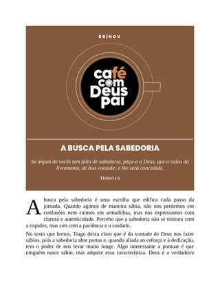 A
0 8 | N O V
A BUSCA PELA SABEDORIA
Se algum de vocês tem falta de sabedoria, peça-a a Deus, que a todos dá
livremente, de boa vontade; e lhe será concedida.
TIAGO 1.5
busca pela sabedoria é uma escolha que edifica cada passo da
jornada. Quando agimos de maneira sábia, não nos perdemos em
confusões nem caímos em armadilhas, mas nos expressamos com
clareza e autenticidade. Percebo que a sabedoria não se mistura com
a rispidez, mas sim com a paciência e o cuidado.
No texto que lemos, Tiago deixa claro que é da vontade de Deus nos fazer
sábios, pois a sabedoria abre portas e, quando aliada ao esforço e à dedicação,
tem o poder de nos levar muito longe. Algo interessante a pontuar é que
ninguém nasce sábio, mas adquire essa característica. Deus é a verdadeira
 