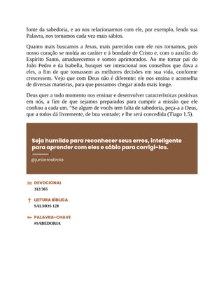 fonte da sabedoria, e ao nos relacionarmos com ele, por exemplo, lendo sua
Palavra, nos tornamos cada vez mais sábios.
Quanto mais buscamos a Jesus, mais parecidos com ele nos tornamos, pois
nosso coração se molda ao caráter e à bondade de Cristo e, com o auxílio do
Espírito Santo, amadurecemos e somos aprimorados. Ao me tornar pai do
João Pedro e da Isabella, busquei ser intencional nos conselhos que dava a
eles, a fim de que tomassem as melhores decisões em sua vida, conforme
crescessem. Vejo que com Deus não é diferente: ele nos ensina e aconselha
de diversas maneiras, para que possamos chegar ainda mais longe.
Deus quer a todo momento nos ensinar e desenvolver características positivas
em nós, a fim de que sejamos preparados para cumprir a missão que ele
confiou a cada um. “Se algum de vocês tem falta de sabedoria, peça-a a Deus,
que a todos dá livremente, de boa vontade; e lhe será concedida (Tiago 1.5).
Seja humilde para reconhecer seus erros, inteligente
para aprender com eles e sábio para corrigi-los.
@juniorrostirola
DEVOCIONAL
312/365
LEITURA BÍBLICA
SALMOS 128
PALAVRA-CHAVE
#SABEDORIA
 