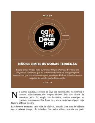 N
0 9 | N O V
NÃO SE LIMITE ÀS COISAS TERRENAS
Estava sendo levado para a porta do templo chamada Formosa um
aleijado de nascença, que ali era colocado todos os dias para pedir
esmolas aos que entravam no templo. Vendo que Pedro e João iam entrar
no pátio do templo, pediu-lhes esmola.
ATOS 3.2,3
a cultura judaica, a prática de doar aos necessitados era honrosa e
comum, especialmente nos tempos bíblicos. Por isso, diante da
majestosa porta do templo em Jerusalém, muitos mendigos se
reuniam, buscando auxílio. Entre eles, um se destacava, alguém cuja
história a Bíblia registra.
Esse homem enfrentou uma vida de súplicas, nascido com uma deficiência
que o deixava incapaz de trabalhar. Sua rotina diária consistia em pedir
 