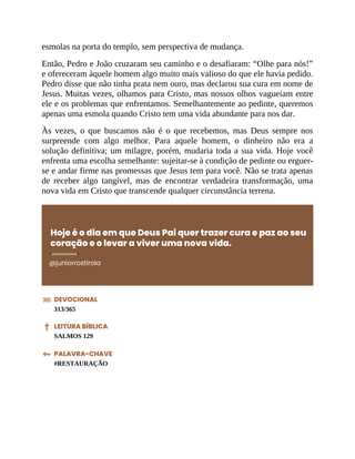 esmolas na porta do templo, sem perspectiva de mudança.
Então, Pedro e João cruzaram seu caminho e o desafiaram: “Olhe para nós!”
e ofereceram àquele homem algo muito mais valioso do que ele havia pedido.
Pedro disse que não tinha prata nem ouro, mas declarou sua cura em nome de
Jesus. Muitas vezes, olhamos para Cristo, mas nossos olhos vagueiam entre
ele e os problemas que enfrentamos. Semelhantemente ao pedinte, queremos
apenas uma esmola quando Cristo tem uma vida abundante para nos dar.
Às vezes, o que buscamos não é o que recebemos, mas Deus sempre nos
surpreende com algo melhor. Para aquele homem, o dinheiro não era a
solução definitiva; um milagre, porém, mudaria toda a sua vida. Hoje você
enfrenta uma escolha semelhante: sujeitar-se à condição de pedinte ou erguer-
se e andar firme nas promessas que Jesus tem para você. Não se trata apenas
de receber algo tangível, mas de encontrar verdadeira transformação, uma
nova vida em Cristo que transcende qualquer circunstância terrena.
Hoje é o dia em que Deus Pai quer trazer cura e paz ao seu
coração e o levar a viver uma nova vida.
@juniorrostirola
DEVOCIONAL
313/365
LEITURA BÍBLICA
SALMOS 129
PALAVRA-CHAVE
#RESTAURAÇÃO
 