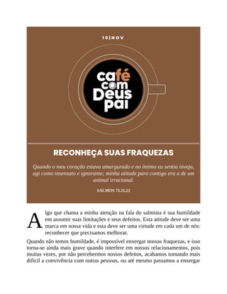 A
1 0 | N O V
RECONHEÇA SUAS FRAQUEZAS
Quando o meu coração estava amargurado e no íntimo eu sentia inveja,
agi como insensato e ignorante; minha atitude para contigo era a de um
animal irracional.
SALMOS 73.21,22
lgo que chama a minha atenção na fala do salmista é sua humildade
em assumir suas limitações e seus defeitos. Esta atitude deve ser uma
marca em nossa vida e esta deve ser uma virtude em cada um de nós:
reconhecer que precisamos melhorar.
Quando não temos humildade, é impossível enxergar nossas fraquezas, e isso
torna-se ainda mais grave quando interfere em nossos relacionamentos, pois
muitas vezes, por não percebermos nossos defeitos, acabamos tornando mais
difícil a convivência com outras pessoas, ou até mesmo passamos a enxergar
 