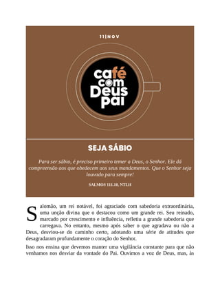 S
1 1 | N O V
SEJA SÁBIO
Para ser sábio, é preciso primeiro temer a Deus, o Senhor. Ele dá
compreensão aos que obedecem aos seus mandamentos. Que o Senhor seja
louvado para sempre!
SALMOS 111.10, NTLH
alomão, um rei notável, foi agraciado com sabedoria extraordinária,
uma unção divina que o destacou como um grande rei. Seu reinado,
marcado por crescimento e influência, refletiu a grande sabedoria que
carregava. No entanto, mesmo após saber o que agradava ou não a
Deus, desviou-se do caminho certo, adotando uma série de atitudes que
desagradaram profundamente o coração do Senhor.
Isso nos ensina que devemos manter uma vigilância constante para que não
venhamos nos desviar da vontade do Pai. Ouvimos a voz de Deus, mas, às
 