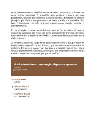 vezes, baseamos nossas decisões apenas em nossa perspectiva, confiantes em
nossa própria sabedoria. A armadilha mais perigosa é aquela que não
percebemos, levando-nos sutilmente à autossuficiência, distorcendo o destino
planejado por Deus e comprometendo os dons que ele nos concedeu. Por
isso, é importante em todo o tempo manter nosso coração humilde e
dependente dele.
É crucial vigiar e manter o alinhamento com o Pai, reconhecendo que a
verdadeira sabedoria não reside em nosso entendimento. Por isso, devemos
fundamentar nossas escolhas na sabedoria proveniente de Deus, não em nossa
visão limitada.
A verdadeira sabedoria surge de um relacionamento com o Pai, por meio do
conhecimento adquirido de sua Palavra, que nos orienta para tomarmos as
melhores decisões em nossa vida. Por isso, é essencial estar alerta, com o
coração constantemente alinhado, pronto para nos arrepender de nossos erros
e, com coragem, recomeçar sempre que necessário.
Só há sabedoria em um coração disposto a aprender.
@juniorrostirola
DEVOCIONAL
315/365
LEITURA BÍBLICA
PROVÉRBIOS 2
PALAVRA-CHAVE
#ALINHAMENTO
 