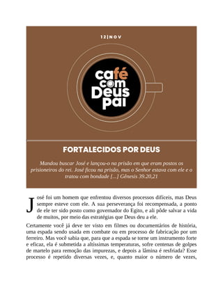 J
1 2 | N O V
FORTALECIDOS POR DEUS
Mandou buscar José e lançou-o na prisão em que eram postos os
prisioneiros do rei. José ficou na prisão, mas o Senhor estava com ele e o
tratou com bondade [...] Gênesis 39.20,21
osé foi um homem que enfrentou diversos processos difíceis, mas Deus
sempre esteve com ele. A sua perseverança foi recompensada, a ponto
de ele ter sido posto como governador do Egito, e ali pôde salvar a vida
de muitos, por meio das estratégias que Deus deu a ele.
Certamente você já deve ter visto em filmes ou documentários de história,
uma espada sendo usada em combate ou em processo de fabricação por um
ferreiro. Mas você sabia que, para que a espada se torne um instrumento forte
e eficaz, ela é submetida a altíssimas temperaturas, sofre centenas de golpes
de martelo para remoção das impurezas, e depois a lâmina é resfriada? Esse
processo é repetido diversas vezes, e, quanto maior o número de vezes,
 