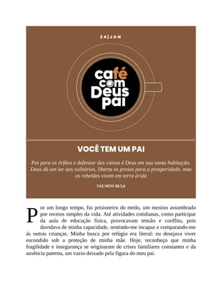 P
2 4 | J A N
VOCÊ TEM UM PAI
Pai para os órfãos e defensor das viúvas é Deus em sua santa habitação.
Deus dá um lar aos solitários, liberta os presos para a prosperidade, mas
os rebeldes vivem em terra árida
SALMOS 68.5,6
or um longo tempo, fui prisioneiro do medo, um menino assombrado
por receios simples da vida. Até atividades cotidianas, como participar
da aula de educação física, provocavam tensão e conflito, pois
duvidava de minha capacidade, sentindo-me incapaz e comparando-me
às outras crianças. Minha busca por refúgio era literal: eu desejava viver
escondido sob a proteção de minha mãe. Hoje, reconheço que minha
fragilidade e insegurança se originaram de crises familiares constantes e da
ausência paterna, um vazio deixado pela figura do meu pai.
 