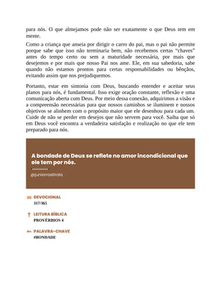 para nós. O que almejamos pode não ser exatamente o que Deus tem em
mente.
Como a criança que anseia por dirigir o carro do pai, mas o pai não permite
porque sabe que isso não terminaria bem, não recebemos certas “chaves”
antes do tempo certo ou sem a maturidade necessária, por mais que
desejemos e por mais que nosso Pai nos ame. Ele, em sua sabedoria, sabe
quando não estamos prontos para certas responsabilidades ou bênçãos,
evitando assim que nos prejudiquemos.
Portanto, estar em sintonia com Deus, buscando entender e aceitar seus
planos para nós, é fundamental. Isso exige oração constante, reflexão e uma
comunicação aberta com Deus. Por meio dessa conexão, adquirimos a visão e
a compreensão necessárias para que nossos caminhos se iluminem e nossos
objetivos se alinhem com o propósito maior que ele desenhou para cada um.
Cuide de não se perder em desejos que não servem para você. Saiba que só
em Deus você encontra a verdadeira satisfação e realização no que ele tem
preparado para nós.
A bondade de Deus se reflete no amor incondicional que
ele tem por nós.
@juniorrostirola
DEVOCIONAL
317/365
LEITURA BÍBLICA
PROVÉRBIOS 4
PALAVRA-CHAVE
#BONDADE
 
