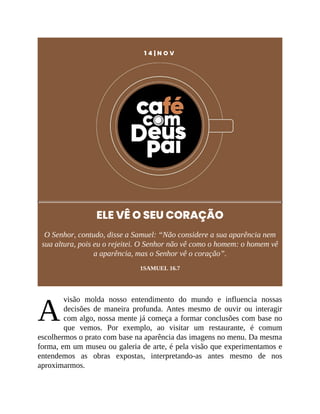 A
1 4 | N O V
ELE VÊ O SEU CORAÇÃO
O Senhor, contudo, disse a Samuel: “Não considere a sua aparência nem
sua altura, pois eu o rejeitei. O Senhor não vê como o homem: o homem vê
a aparência, mas o Senhor vê o coração”.
1SAMUEL 16.7
visão molda nosso entendimento do mundo e influencia nossas
decisões de maneira profunda. Antes mesmo de ouvir ou interagir
com algo, nossa mente já começa a formar conclusões com base no
que vemos. Por exemplo, ao visitar um restaurante, é comum
escolhermos o prato com base na aparência das imagens no menu. Da mesma
forma, em um museu ou galeria de arte, é pela visão que experimentamos e
entendemos as obras expostas, interpretando-as antes mesmo de nos
aproximarmos.
 