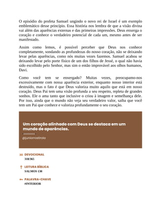 O episódio do profeta Samuel ungindo o novo rei de Israel é um exemplo
emblemático desse princípio. Essa história nos lembra de que a visão divina
vai além das aparências externas e das primeiras impressões. Deus enxerga o
coração e conhece o verdadeiro potencial de cada um, mesmo antes de ser
manifestado.
Assim como lemos, é possível perceber que Deus nos conhece
completamente, sondando as profundezas do nosso coração, não se deixando
levar pelas aparências, como nós muitas vezes fazemos. Samuel acabou se
deixando levar pelo porte físico de um dos filhos de Jessé, o qual não havia
sido escolhido pelo Senhor, mas sim o então improvável aos olhos humanos,
Davi.
Como você tem se enxergado? Muitas vezes, preocupamo-nos
excessivamente com nossa aparência exterior, enquanto nosso interior está
destruído, mas o fato é que Deus valoriza muito aquilo que está em nosso
coração. Deus Pai tem uma visão profunda a seu respeito, repleta de grandes
sonhos. Ele o ama tanto que inclusive o criou à imagem e semelhança dele.
Por isso, ainda que o mundo não veja seu verdadeiro valor, saiba que você
tem um Pai que conhece e valoriza profundamente o seu coração.
Um coração alinhado com Deus se destaca em um
mundo de aparências.
@juniorrostirola
DEVOCIONAL
318/365
LEITURA BÍBLICA
SALMOS 130
PALAVRA-CHAVE
#INTERIOR
 