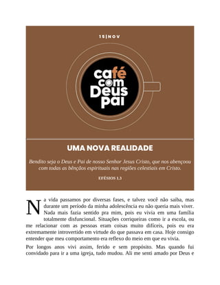 N
1 5 | N O V
UMA NOVA REALIDADE
Bendito seja o Deus e Pai de nosso Senhor Jesus Cristo, que nos abençoou
com todas as bênçãos espirituais nas regiões celestiais em Cristo.
EFÉSIOS 1.3
a vida passamos por diversas fases, e talvez você não saiba, mas
durante um período da minha adolescência eu não queria mais viver.
Nada mais fazia sentido pra mim, pois eu vivia em uma família
totalmente disfuncional. Situações corriqueiras como ir a escola, ou
me relacionar com as pessoas eram coisas muito difíceis, pois eu era
extremamente introvertido em virtude do que passava em casa. Hoje consigo
entender que meu comportamento era reflexo do meio em que eu vivia.
Por longos anos vivi assim, ferido e sem propósito. Mas quando fui
convidado para ir a uma igreja, tudo mudou. Ali me senti amado por Deus e
 