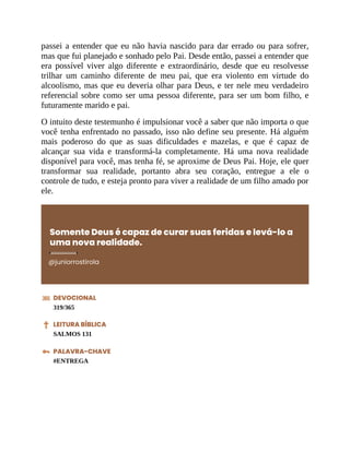 passei a entender que eu não havia nascido para dar errado ou para sofrer,
mas que fui planejado e sonhado pelo Pai. Desde então, passei a entender que
era possível viver algo diferente e extraordinário, desde que eu resolvesse
trilhar um caminho diferente de meu pai, que era violento em virtude do
alcoolismo, mas que eu deveria olhar para Deus, e ter nele meu verdadeiro
referencial sobre como ser uma pessoa diferente, para ser um bom filho, e
futuramente marido e pai.
O intuito deste testemunho é impulsionar você a saber que não importa o que
você tenha enfrentado no passado, isso não define seu presente. Há alguém
mais poderoso do que as suas dificuldades e mazelas, e que é capaz de
alcançar sua vida e transformá-la completamente. Há uma nova realidade
disponível para você, mas tenha fé, se aproxime de Deus Pai. Hoje, ele quer
transformar sua realidade, portanto abra seu coração, entregue a ele o
controle de tudo, e esteja pronto para viver a realidade de um filho amado por
ele.
Somente Deus é capaz de curar suas feridas e levá-lo a
uma nova realidade.
@juniorrostirola
DEVOCIONAL
319/365
LEITURA BÍBLICA
SALMOS 131
PALAVRA-CHAVE
#ENTREGA
 