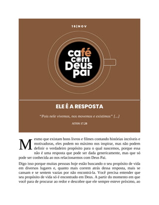 M
1 6 | N O V
ELE É A RESPOSTA
“Pois nele vivemos, nos movemos e existimos” [...]
ATOS 17.28
esmo que existam bons livros e filmes contando histórias incríveis e
motivadoras, eles podem no máximo nos inspirar, mas não podem
definir o verdadeiro propósito para o qual nascemos, porque essa
não é uma resposta que pode ser dada genericamente, mas que só
pode ser conhecida ao nos relacionarmos com Deus Pai.
Digo isso porque muitas pessoas hoje estão buscando o seu propósito de vida
em diversos lugares e, quanto mais correm atrás dessa resposta, mais se
cansam e se sentem vazias por não encontrá-la. Você precisa entender que
seu propósito de vida só é encontrado em Deus. A partir do momento em que
você para de procurar ao redor e descobre que ele sempre esteve próximo, ao
 