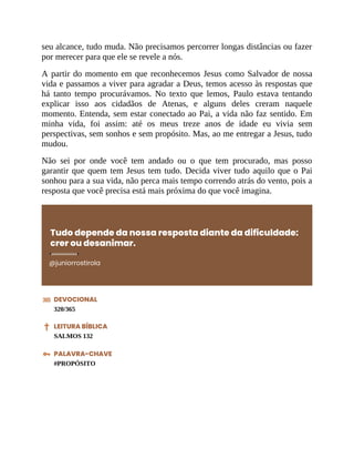 seu alcance, tudo muda. Não precisamos percorrer longas distâncias ou fazer
por merecer para que ele se revele a nós.
A partir do momento em que reconhecemos Jesus como Salvador de nossa
vida e passamos a viver para agradar a Deus, temos acesso às respostas que
há tanto tempo procurávamos. No texto que lemos, Paulo estava tentando
explicar isso aos cidadãos de Atenas, e alguns deles creram naquele
momento. Entenda, sem estar conectado ao Pai, a vida não faz sentido. Em
minha vida, foi assim: até os meus treze anos de idade eu vivia sem
perspectivas, sem sonhos e sem propósito. Mas, ao me entregar a Jesus, tudo
mudou.
Não sei por onde você tem andado ou o que tem procurado, mas posso
garantir que quem tem Jesus tem tudo. Decida viver tudo aquilo que o Pai
sonhou para a sua vida, não perca mais tempo correndo atrás do vento, pois a
resposta que você precisa está mais próxima do que você imagina.
Tudo depende da nossa resposta diante da dificuldade:
crer ou desanimar.
@juniorrostirola
DEVOCIONAL
320/365
LEITURA BÍBLICA
SALMOS 132
PALAVRA-CHAVE
#PROPÓSITO
 