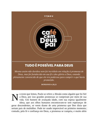 N
1 7 | N O V
TUDO É POSSÍVEL PARA DEUS
Mesmo assim não duvidou nem foi incrédulo em relação à promessa de
Deus, mas foi fortalecido em sua fé e deu glória a Deus, estando
plenamente convencido de que ele era poderoso para cumprir o que havia
prometido.
ROMANOS 4.20,21
o texto que lemos, Paulo se refere a Abraão como alguém que foi fiel
a Deus, por isso grandes promessas se cumpriram por meio de sua
vida. Um homem de avançada idade, com sua esposa igualmente
idosa, que aos olhos humanos encontravam-se sem esperanças de
gerar descendentes, se veem diante de uma promessa que lhes dizia que
seriam pais de multidões. Pode ter soado improvável no primeiro momento;
contudo, pela fé e confiança em Deus, a promessa se cumpriu, e muito além
 