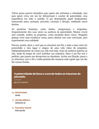 Talvez possa parecer dramático para quem não enfrentou a orfandade, mas
para quem viveu em um lar disfuncional e carente de paternidade, essa
experiência faz todo o sentido. O pai desempenha papel fundamental,
fornecendo amor, proteção, provisão, correção e direção, moldando nosso
destino.
As paralisias humanas, como medos, inseguranças e vergonhas,
frequentemente têm suas raízes na ausência de paternidade. Muitos vivem
sem vontade, sonhos ou propósito, como resultado desse vácuo. Ninguém
planeja viver uma existência vazia; posso afirmar isso com convicção, pois
experimentei essa realidade.
Preciso, porém, dizer a você que eu encontrei um Pai, e todo o meu vazio foi
preenchido e deu lugar à alegria de uma vida cheia de propósito.
Independentemente de como sua vida está hoje, fruto da ausência paterna ou
não, ainda há tempo de você realinhar sua trajetória. Deus é um Pai real e
perfeito, que jamais nos decepciona ou abandona. Aceite sua filiação, passe a
se relacionar com o Pai e então permita-lhe restaurar tudo aquilo que um dia
lhe causou feridas.
A paternidade de Deus o cura de todos os traumas do
passado.
@juniorrostirola
DEVOCIONAL
24/365
LEITURA BÍBLICA
GÊNESIS 18
PALAVRA-CHAVE
#FILIAÇÃO
 