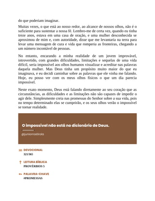 do que poderiam imaginar.
Muitas vezes, o que está ao nosso redor, ao alcance de nossos olhos, não é o
suficiente para sustentar a nossa fé. Lembro-me de certa vez, quando eu tinha
treze anos, estava em uma casa de oração, e uma mulher desconhecida se
aproximou de mim e, com autoridade, disse que me levantaria na terra para
levar uma mensagem de cura e vida que romperia as fronteiras, chegando a
um número incontável de pessoas.
No entanto, encarando a minha realidade de um jovem improvável,
introvertido, com grandes dificuldades, limitações e sequelas de uma vida
difícil, seria impossível aos olhos humanos visualizar e acreditar nas palavras
daquela mulher. Mas Deus tinha um propósito muito maior do que eu
imaginava, e eu decidi caminhar sobre as palavras que ele vinha me falando.
Hoje, eu posso ver com os meus olhos físicos o que um dia parecia
impossível.
Neste exato momento, Deus está falando diretamente ao seu coração que as
circunstâncias, as dificuldades e as limitações não são capazes de impedir o
agir dele. Simplesmente creia nas promessas do Senhor sobre a sua vida, pois
no tempo determinado elas se cumprirão, e os seus olhos verão o impossível
se tornar realidade.
O impossível não está no dicionário de Deus.
@juniorrostirola
DEVOCIONAL
321/365
LEITURA BÍBLICA
PROVÉRBIOS 5
PALAVRA-CHAVE
#PROMESSAS
 
