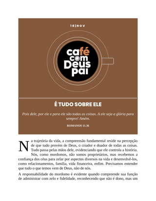 N
1 8 | N O V
É TUDO SOBRE ELE
Pois dele, por ele e para ele são todas as coisas. A ele seja a glória para
sempre! Amém.
ROMANOS 11.36
a trajetória da vida, a compreensão fundamental reside na percepção
de que tudo provém de Deus, o criador e doador de todas as coisas.
Tudo passa pelas mãos dele, evidenciando que ele controla a história.
Nós, como mordomos, não somos proprietários, mas recebemos a
confiança dos céus para zelar por aspectos diversos na vida e desenvolvê-los,
como relacionamentos, família, vida financeira, enfim. Precisamos entender
que tudo o que temos vem de Deus, não de nós.
A responsabilidade do mordomo é evidente quando compreende sua função
de administrar com zelo e fidelidade, reconhecendo que não é dono, mas um
 