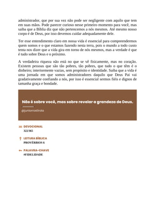 administrador, que por sua vez não pode ser negligente com aquilo que tem
em suas mãos. Pode parecer curioso nesse primeiro momento para você, mas
saiba que a Bíblia diz que não pertencemos a nós mesmos. Até mesmo nosso
corpo é de Deus, por isso devemos cuidar adequadamente dele.
Ter esse entendimento claro em nossa vida é essencial para compreendermos
quem somos e o que estamos fazendo nesta terra, pois o mundo a todo custo
tenta nos dizer que a vida gira em torno de nós mesmos, mas a verdade é que
é tudo sobre Deus e o próximo.
A verdadeira riqueza não está no que se vê fisicamente, mas no coração.
Existem pessoas que são tão pobres, tão pobres, que tudo o que têm é o
dinheiro; interiormente vazias, sem propósito e identidade. Saiba que a vida é
uma jornada em que somos administradores daquilo que Deus Pai vai
gradativamente confiando a nós, por isso é essencial sermos fiéis e dignos de
tamanha graça e bondade.
Não é sobre você, mas sobre revelar a grandeza de Deus.
@juniorrostirola
DEVOCIONAL
322/365
LEITURA BÍBLICA
PROVÉRBIOS 6
PALAVRA-CHAVE
#FIDELIDADE
 