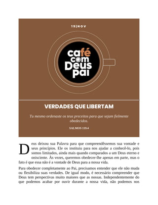 D
1 9 | N O V
VERDADES QUE LIBERTAM
Tu mesmo ordenaste os teus preceitos para que sejam fielmente
obedecidos.
SALMOS 119.4
eus deixou sua Palavra para que compreendêssemos sua vontade e
seus princípios. Ele os instituiu para nos ajudar a conhecê-lo, pois
somos limitados, ainda mais quando comparados a um Deus eterno e
onisciente. Às vezes, queremos obedecer-lhe apenas em parte, mas o
fato é que essa não é a vontade de Deus para a nossa vida.
Para obedecer completamente ao Pai, precisamos entender que ele não muda
ou flexibiliza suas verdades. De igual modo, é necessário compreender que
Deus tem perspectivas muito maiores que as nossas. Independentemente do
que podemos acabar por ouvir durante a nossa vida, não podemos nos
 