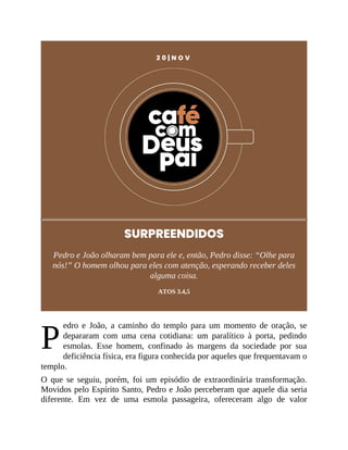 P
2 0 | N O V
SURPREENDIDOS
Pedro e João olharam bem para ele e, então, Pedro disse: “Olhe para
nós!” O homem olhou para eles com atenção, esperando receber deles
alguma coisa.
ATOS 3.4,5
edro e João, a caminho do templo para um momento de oração, se
depararam com uma cena cotidiana: um paralítico à porta, pedindo
esmolas. Esse homem, confinado às margens da sociedade por sua
deficiência física, era figura conhecida por aqueles que frequentavam o
templo.
O que se seguiu, porém, foi um episódio de extraordinária transformação.
Movidos pelo Espírito Santo, Pedro e João perceberam que aquele dia seria
diferente. Em vez de uma esmola passageira, ofereceram algo de valor
 